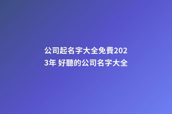 公司起名字大全免費2023年 好聽的公司名字大全